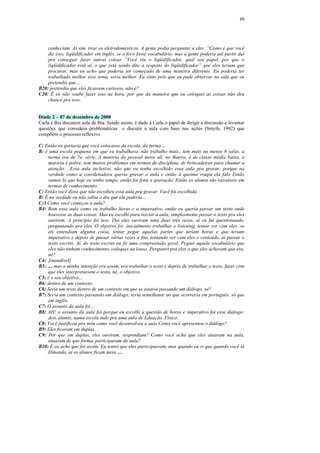 89




    conheciam. Aí sim, tirar os eletrodomésticos. A gente podia perguntar a eles: “Como é que você
    diz isso, liqüidificador em inglês, se o foco fosse vocabulário, mas a gente poderia até partir daí
    pra conseguir fazer outras coisas ”Você viu o liqüidificador, qual seu papel, por que o
    liqüidificador está aí, o que está sendo dito a respeito do liqüidificador” que eles teriam que
    procurar, mas eu acho que poderia ter começado de uma maneira diferente. Eu poderia ter
    trabalhado melhor esse tema, seria melhor. Eu sinto pelo que eu pude observar na sala que eu
    pretendia que…
B20: pretendia que eles ficassem curiosos, não é?
C20: É eu não soube fazer isso na hora, por que da maneira que eu coloquei as coisas não deu
    chance pra isso.


Díade 2 – 07 de dezembro de 2000
Carla e Bia discutem aula de Bia. Sendo assim, é dado à Carla o papel de dirigir a discussão e levantar
questões que considera problemáticas e discutir a aula com base nas ações (Smyth, 1992) que
compõem o processo reflexivo.

C: Então eu gostaria que você colocasse da escola, da turma…
B: é uma escola pequena em que eu trabalhava, não trabalho mais., tem mais ou menos 6 salas, a
    turma era de 7a. série. A maioria do pessoal mora ali, no Bairro, é de classe média baixa, a
    maioria é pobre, tem muitos problemas em termos de disciplina, de brincadeiras para chamar a
    atenção. ..Essa aula inclusive, não que eu tenha escolhido essa aula pra gravar, porque na
    verdade como a coordenadora queria gravar a aula e então à queima roupa ela falo Então
    vamos lá que hoje eu tenho tempo, então foi feita a gravação. Então os alunos são razoáveis em
    termos de conhecimento.
C: Então você disse que não escolheu essa aula pra gravar. Você foi escolhida.
B: É na verdade eu não sabia o dia que ela poderia…
C:3 Como você começou a aula?
B4: Bom essa aula como eu trabalho horas e o imperativo, então eu queria passar um texto onde
    houvesse as duas coisas. Mas eu escolhi para iniciar a aula, simplesmente passar o texto pra eles
    ouvirem. A princípio foi isso. Daí eles ouviram uma duas três vezes, aí eu fui questionando,
    perguntando pra eles. O objetivo foi inicialmente trabalhar o listening, tentar ver com eles se
    els entendiam alguma coisa, tentar pegar aquelas partes que teriam horas e que teriam
    imperativo e depois de passar várias vezes a fita, tentando ver com eles o conteúdo, aí passar o
    texto escrito. Aí, do texto escrito eu fiz uma compreensão geral. Peguei aquele vocabulário que
    eles não tinham conhecimento, coloquei na lousa. Perguntei pra eles o que eles achavam que era,
    né?
C4: [inaudível]
B5: … mas a minha intenção era assim, era trabalhar o texto e depois de trabalhar o texto, fazer com
    que eles interpretassem o texto, né, o objetivo.
C5: é o seu objetivo…
B6: dentro de um contexto.
C6: Seria um texto dentro de um contexto em que se estaria passando um diálogo, né?
B7: Seria um contexto passando um diálogo, seria semelhante ao que ocorreria em português, só que
    em inglês.
C7: O assunto da aula foi…
B8: AH! o assunto da aula foi porque eu escolhi a questão de horas e imperativo foi esse diálogo:
    dois alunos, numa escola indo pra uma aula de Eduação Física.
C8: Você justificou pra mim como você desenvolveu a aula Como você apresentou o diálogo?
B9: Eles ficaram em duplas.
C9: Por que em duplas, eles ouviram, respondiam? Como você acha que eles atuaram na aula,
    atuaram de que forma, participaram da aula?
B10: É eu acho que foi assim. Eu tentei que eles participassem, mas quando eu vi que quando você tá
    filmando, aí os alunos ficam meio …
 