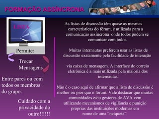 FORMAÇÃO ASSÍNCRONA LISTA As listas de discussão têm quase as mesmas    características do fórum, é utilizada para a    comunicação assíncrona  onde todos podem se    comunicar com todos. Muitas internautas preferem usar as listas de discussão exatamente pela facilidade de interação  via caixa de mensagem. A interface do correio  eletrônica é a mais utilizada pela maioria dos  internautas. Não é o caso aqui de afirmar que a lista de discussão é melhor ou pior que o fórum. Vale destacar que muitas comunidades e/ou gestores de AVA vem utilizando mecanismos de vigilância e punição próprias das instituições modernas em nome de uma “netqueta”. Permite:  Trocar Mensagens  Entre pares ou com todos os membros do grupo. Cuidado com a privacidade do outro!!!!!! 