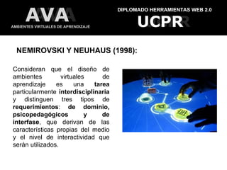 DIPLOMADO HERRAMIENTAS WEB 2.0 AMBIENTES VIRTUALES DE APRENDIZAJE UCPR UCPR AVA AVA Consideran que el diseño de ambientes virtuales de aprendizaje es una  tarea  particularmente  interdisciplinaria  y distinguen tres tipos de  requerimientos :  de dominio, psicopedagógicos y de interfase , que derivan de las características propias del medio y el nivel de interactividad que serán utilizados.    NEMIROVSKI Y NEUHAUS (1998): 
