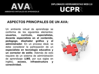 DIPLOMADO HERRAMIENTAS WEB 2.0 AMBIENTES VIRTUALES DE APRENDIZAJE UCPR UCPR AVA AVA ASPECTOS PRINCIPALES DE UN AVA: Un ambiente virtual de aprendizaje se conforma de los siguientes elementos:  usuarios, currículo, especialistas, docente especialista en el contenido, pedagogo, diseñador gráfico y el administrador . En un proceso ideal, se debe considerar la participación de un  especialista en tecnología educativa y un corrector de estilo . Además de esto requiere de un sistema de administración de aprendizaje ( LMS , por sus siglas en inglés),  acceso, infraestructura y conectividad. 