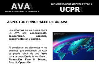 DIPLOMADO HERRAMIENTAS WEB 2.0 AMBIENTES VIRTUALES DE APRENDIZAJE UCPR UCPR AVA AVA ASPECTOS PRINCIPALES DE UN AVA: Los  entornos  en los cuales opera un AVA son:  conocimiento, colaboración, asesoría, experimentación y gestión. Al considerar los elementos y los entornos que componen un AVA se puede hablar de tres  fases para la creación  de éstos: Fase I.  Planeación , Fase II.  Diseño , Fase III.  Operación . 