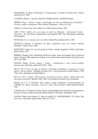 HAESBAERT, R. (Org.) Globalização e Fragmentação no Mundo Contemporâneo. Niterói:
editora da UFF, 2000.

LACERNA, Danièle. L'eau des collines In: MARIÉ Michel, LACERNA Danièle,

DÉRIOZ, Pierre. Cultures, Usages et Stytratégies de l'eau em Méditerranée Occidentale –
Tensions, conflits et régulations. Paris: Editora L'Harmattan. 1999, p.113-126.

LERAY, G. Planète Eau. Paris: Editora La Villette Presses Pocket, 1982.

LIMA, V.R.P. Conflito de uso da água no canal da Redenção : Assentamento Acauã –
Aparecida – PB. João Pessoa: Departamento de Geografia 2006. 95p. (Monografia, graduação
em Geografia).

NICOLAZO, J.L. Les Agences de L’eau. Paris: Editora Pierre Johanet & Fils, 1989.

PETRELLA, Ricardo. O Manifesto da Água: argumentos para um contrato mundial.
Petrópolis: Editora Vozes, 2002.

RAFFESTIN, Claude. Por uma Geografia do Poder. Coleção Geografia e Política. São Paulo:
Editora Ática, 1993.

RIBEIRO, Wagner Costa. Distribuição Política da Água. Anais da Fundação Nova Cultura da
Água. Fortaleza: 2003. disponível em http://www.unizar.es/fnca/america/docu/16z2.pdf. Acesso
em 25 mar 2006.

SANTOS, Milton. Técnica Espaço e Tempo – Globalização e meio técnico-científico
informacional. São Paulo: editora HUCITEC, 1994.

SILVA, E.R. O Curso da Água na História: simbologia, moralidade e a gestão de recursos
hídricos. Rio de Janeiro: Fundação Oswaldo Cruz - Escola Nacional de Saúde Pública, 1998,
270p. (Tese, doutorado em Saúde Pública)

SILVA, L. M. C. Açudes e Reservatórios: mecanismos técnicos, legais e institucionais para
uma gestão sustentável. Brasília: 2002, 269p. Universidade de Brasília (Tese, doutorado).

SOUZA, M. J. L. O Território: saber, espaço e poder, autonomia e desenvolvimento. In:
CASTRO, I.E. (Org.). Geografia: conceitos e temas. Rio de Janeiro: Editora Bertrand Brasil,
1995.

VARGAS, M.C. O Negócio da Água. Riscos e Oportunidades das Concessões de Saneamento à
Iniciativa Privada: estudos de caso do sudeste brasileiro. São Paulo: Annablume, 2005.

VIANNA, Pedro Costa Guedes. A Água vai acabar? In: ALBUQUERQUE. E.S. (Org.). Que
País é Esse. São Paulo: Editora Globo, 2005, p.217-234.
 