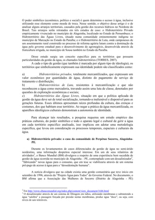 O poder simbólico (econômico, político e social) é quem determina o acesso à água, inclusive
utilizando esse elemento como moeda de troca. Nesse sentido, o objetivo desse artigo é o de
analisar alguns arranjos territoriais, causados pela gestão dos recursos hídricos no Nordeste do
Brasil. Tais arranjos serão retratados em três estudos de caso: o Hidroterritório Privado
empiricamente vivenciado no município de Alagoinha, localizado no Estado de Pernambuco; o
Hidroterritório das Águas Livres, situado numa comunidade eminentemente indígena no
município de Marcação no Estado da Paraíba; e o Hidroterritório de Luta, onde camponeses de
um assentamento rural construído no processo de reforma agrária lutam contra a dominação da
água pelo governo estadual para o desenvolvimento do agronegócio, desenvolvida através da
fruticultura irrigada, no município de Sousa também no Estado da Paraíba.

        Desse estudo surgiu um conceito específico para os territórios que possuem
particularidades da gestão da água, os chamados hidroterritórios (TORRES, 2007).
         A cada o tipo de gestão (que também é marcada por algum tipo de ideologia), os
territórios que simbolicamente expressam sua identidade podem são classificados como:

a)           Hidroterritórios privados, totalmente mercantilizados, que expressam um
valor econômico por quantidades de água, distinto do pagamento de serviço de
tratamento e distribuição;
b)           Hidroterritórios de Luta, resistentes à mercantilização e que não
reconhecem a água como mercadoria, travando assim uma luta de classe, denotados por
questões de exploração econômicas e sociais;
c)       Hidroterritórios das Águas Livres, situação em que a política aplicada de
gestão da água deve ser de total socialização, tornando-a inalienável e disponível para as
gerações futuras. Esses últimos apresentam raízes profundas da cultura, das crenças e
costumes, dos que habitam esse território. Ao negar a prática da água mercantilizada, os
aparelhos ideológicos culturais demonstram a autonomia de identidade.

        Para alcançar tais resultados, a pesquisa requereu um estudo empírico das
práticas culturais, do poder simbólico e todo o aparato legal e cultural de gerir a água
em cada território especifico analisado, isso implicou em adotar uma metodologia
específica, que levou em consideração os processos temporais, espaciais e culturais da
água.

    a) Hidroterritório privado: o caso da comunidade de Perpétuo Socorro, Alagoinha-
       PE.

        Durante os levantamentos de casos diferenciados de gestão de água no semi-árido
nordestino, uma informação despertou especial interesse. Em um de seus relatórios de
atividades2, o Banco Mundial (BM) divulgava a respeito de uma experiência bem sucedida de
gestão da água ocorrida no município de Alagoinha – PE, contemplado com um dessalinizador3,
“fabricando” novas águas para o consumo, que em tese se viabilizaria através de um sistema
pré-pago de acesso à água para a “dessedentação humana”.

       A notícia divulgava que na cidade existia uma gestão comunitária que teve início em
setembro de 1996, através do “Projeto Água para Todos” do Governo Federal. No documento, o
BM afirma que a Associação das Mulheres de Socorro (Distrito de Alagoinha - PE)


2
 Em http://www.obancomundial.org/index.php/content/view_document/1646.html
3
  O dessalinizador através de um sistema de filtragem em tubos, utilizando membranas e submetendo a
água “salobra” a passagem forçada por pressão nestas membranas, produz água “doce”, ou seja, com
níveis de sais toleráveis.
 
