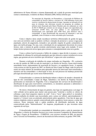administrava de forma eficiente o sistema dispensando até a ajuda do governo municipal para
custear a manutenção, o relatório do Banco Mundial (2006, 0nline) informa que:

                         No município de Alagoinha, em Pernambuco, a Associação de Mulheres da
                         comunidade de Socorro liderou a iniciativa de 3.500 habitantes locais para
                         resolver o problema do abastecimento de água. Apoiadas na utilização de um
                         poço já existente, elas obtiveram recursos do programa de combate da
                         pobreza rural, financiado pelo Banco Mundial, para um subprojeto no valor
                         de R$ 41.500,00 que consistia em um tanque de água com capacidade para
                         armazenar 20.000 litros, um poço público e um equipamento de
                         dessalinização com capacidade para 4.000 litros, para abastecer toda a
                         comunidade. A água dessalinizada não necessita de tratamento e tem boa
                         qualidade, como revelaram os testes solicitados pela Associação.

        Como é objetivo deste estudo reconhecer territórios diferenciados de gestão da água,
esse seria um território onde se poderia verificar a intenção de promover o acesso à água para
população, através do pagamento, tornando-o um episódio singular de gestão comunitária de
água com tarifa pré-paga. Ou seja, com a introdução de um equipamento decorrente do avanço
técnico, todo o sistema de gestão existente anteriormente nesse lugar seria mudado. O novo
tempo técnico promoveria novas águas para consumo e conseqüentemente uma nova gestão.

         Como a cultura local já possuía o hábito de comprar a água devido à escassez, a nova
modalidade de cobrança foi aceita pela população que não ofereceu a menor resistência às novas
regras, que geraram um novo território que oficializava” a água com valor econômico.

         Durante a realização de trabalhos de campo realizadas em Alagoinha – PE, a primeira
no mês de outubro de 2006 na sede do município e no distrito de Socorro, foram entrevistadas
autoridades locais, representantes da associação de Socorro e os aguadeiros locais. A segunda
visita ocorreu no mês de janeiro de 2007, no distrito do Sítio Campo do Magé, onde foi possível
reunir um maior número de moradoras para apreender através de entrevistas semi-estruturadas a
memória oral da comunidade e a observação in loco, do real processo de mudança promovido
pela água dessalinizada que ocorre nesse hidroterritório.

         O dessalinizador e o sistema de distribuição tinham o objetivo de atender a demanda de
água de três comunidades: Campo do Magé, Salambaia e do distrito de Perpétuo Socorro,
pertencentes ao município de Alagoinha. Com a inauguração dos serviços de dessalinização e
distribuição de água para reservatórios comunitários, os moradores passaram a administrar o
sistema através das associações comunitárias.

        De início o fornecimento de água era gratuito, mas logo em seguida passa a ser pago. O
valor cobrado servia apenas para manter uma pessoa para “controlar e receber os valores da
cobrança e para fazer pequenos reparos na rede”. Com a “nova” água potável os moradores
tinham condições de atender suas necessidades, pois o preço era inferior, aproximadamente 4
(quatro) a 5 (cinco) vezes ao praticado anteriormente pelos aguadeiros. Uma lata de água que
custava cinqüenta centavos quando comercializada pelos aguadeiros locais passou a custar dez
centavos. Nesse momento toda a cadeia produtiva da distribuição particular da água
comercializada pelos “hidrotraficantes” foi suspensa, prejudicando os que investiam nesse
segmento de serviços.

       O dessalinizador instalado na comunidade de Salambaia (entre a sede do município de
Alagoinha e o distrito de Perpétuo Socorro) teve como executora Companhia de Abastecimento
de Água e Esgoto de Pernambuco - COMPESA, com recursos oriundos do BM, em parceria
com o Governo de Pernambuco, através da Secretaria de Infra-estrutura, na gestão 1994-1998.
 