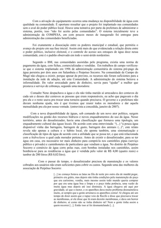 Com a ativação do equipamento ocorreu uma mudança na disponibilidade de água com
qualidade na comunidade. É oportuno ressaltar que o projeto foi implantado nas comunidades
sem o aval do poder público local. Houve uma tentativa por parte da prefeitura de administrar o
sistema, porém, isso “não foi aceito pelas comunidades”. O sistema inicialmente teve a
administração da COMPESA, em com poucos meses de inaugurado foi entregue para
administração das comunidades beneficiadas.

       Foi exatamente a dissociação entre os poderes municipal e estadual, que permitiu o
avanço do projeto em sua fase inicial. Assim está mais do que evidenciada a relação direta entre
o poder político, inclusive eleitoral, e o controle do acesso aos estoques de água doce nessa
comunidade, este é o padrão observado em todo o semi-árido nordestino.

        Segundo o BM, nas comunidades assistidas pelo programa, existia uma norma de
pagamento da água, com fichas, comercializadas e vendidas. Em trabalhos de campo verificou-
se que o sistema implantado em 1996 de administração comunitária do sistema pré-pago da
água persistiu por dois anos em Salambaia e Perpetuo Socorro. Na comunidade de Campo do
Magé não chegou a existir, porque apesar de previsto, os recursos não foram suficientes para a
instalação da rede de adução, até esta Comunidade. A administração do sistema beirava a
informalidade. Do valor arrecadado parte do dinheiro, servia para “ajudar” a mulher que
prestava o serviço de cobrança, segundo uma moradora:

       Comadre Nene despachava a água e ela não tinha marido aí arrecadava dez centavos de
cada um e desses dez centavos as pessoas que eram responsáveis, eu acho que pagavam o dia
pra ela e o resto usava pra trocar uma torneira quando precisava. O governo e a prefeitura não
davam nenhuma ajuda, nós é que tivemos que reunir todos os moradores e dar aquela
mensalidade pra ela por nossa vontade. (entrevista a concedida, janeiro de 2007).

       Com a nova disponibilidade de águas, sob comando de um novo ator político, surgem
modificações na gestão dos recursos hídricos e novos enquadramentos do uso da água. Nesse
território, antes do dessalinizador, havia uma classificação que formava uma tipologia, um
enquadramento cultural das águas locais. De acordo com uma entrevistada: “(...) “a pouca água
disponível vinha das barragens, barragem de gasto, barragem dos animais (...)”, este relato
revela não apenas a cultura e o hábito local, ele aponta também, uma sistematização e
classificação de tipos de água de acordo com a utilidade que se possa ter, e que está relacionada
com a hidroclasse a qual cada morador pertence. Antes de existir o dessalinizador, para se ter
água em casa, era necessário ter mais dinheiro para comprá-la nos caminhões pipas (serviço
público e privado) e caminhonetes de particulares que vendiam a água. No distrito de Perpétuo
Socorro o comércio de água corre pelas ruas, com bombas instaladas nos caminhões, assim
bombeia-se para as residências a água que é vendida pelo valor de R$ 4,00 (quatro reais) o
tambor de 200 litros (R$ 0,02/litro).

            Com o passar do tempo, o dessalinizador precisou de manutenção e os valores
cobrados aos usuários não eram suficientes para cobrir os custos. Segundo uma das mulheres da
associação de Perpétuo Socorro:
                         [...] no começo botava as latas na fila de noite pro outro dia de manhã pegar,
                         primeiro era grátis, mas depois não tinha condições pela manutenção do poço
                         que era caríssimo, vendia, mais mesmo assim todo mundo queria comprar
                         por que era uma água boa e limpa e o poço tinha potência, uma vazão de
                         muita água mas depois até isso diminuiu. A água chegava até aqui por
                         gravidade, só que o motor, e os aparelhos dava muito problema desmantelava
                         muito, aí sempre que a gente arrumava os aparelhos comia! Aí chegou até um
                         tempo de dizer assim que o rapaz veio de Recife e disse que precisava trocar
                         as membranas, aí ele disse que lá eram dezoito membranas, e dava um horror
                         de dinheiro, aí como não se tinha dinheiro né! Nem a gente tinha assim a
                         quem recorrer [...]. Então isso aí foi desmantelando [...].
 