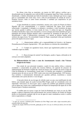 Na última visita feita ao município, em janeiro de 2007, pôde-se verificar que o
dessalinizador que foi adquirido com verba do BM, no programa Água Para Todos, encontra-se
abandonado, o chafariz alimentado por ficha foi destruído e toda a tubulação que levava a água
para as comunidades não existe mais. Com a obra de pavimentação da estrada de acesso a
Perpétuo Socorro, todos os canos foram arrancados e roubados por empreiteiros ou por
moradores locais.

        A água distribuída no sistema comunitário, mesmo com o apoio do Projeto do Banco
Mundial não teve sustentabilidade e o comércio tradicional das águas local retornou
inflacionado. A população é obrigada a se submeter e reconhece o valor econômico da água,
que mesmo quando é pública, se torna moeda de troca. A cultura da água em Alagoinha
reconhece há décadas a água como mercadoria, os novos estoques não foram mantidos por que a
população não possuía qualquer domínio sobre a tecnologia de “produção de água doce” via
dessalinisador e sobre o hidroterritório retornando a se sujeitar às práticas regidas pelos
senhores das águas locais. Na comunidade Campo do Magé, a população relata que atualmente
possui três opções de acesso à água:

      •       1 - Abastecimento público sob a responsabilidade do Exército e da Empresa
Pernambucana de Pesquisa Agropecuária – IPA, que abastece as cisternas das comunidades;

       •      2 - Compra aos aguadeiros locais, únicos que regularmente podem ser vistos
vendendo a água na cidade;


        •      3 - Busca da água de sustento4 nas barragens, açudes e lagoas, utilizando-se de
carroças com tonéis adaptados.

    b) Hidroterritórios de Luta: o caso do Assentamento Acauã e das Várzeas
       irrigáveis de Sousa

        Este estudo de caso procurará recuperar, a partir de uma análise crítica, a natureza
excludente e conservadora da gestão dos recursos hídricos, em especial do processo de
implementação do Perímetro irrigado das várzeas de Sousa e dos conflitos de acesso à água do
Canal da Redenção no Assentamento Acauã onde 114 famílias que compõem a comunidade
tomaram posse da terra no ano de 19965, tendo como área total desapropriada, 2.825 hectares.
Esse território é eminentemente demarcado por questões políticas, econômicas e sociais
relacionadas com a posse da terra e o uso da água.

        A luta pelo direito de uso da água do referido canal, ou seja, essa modificação da rede
hídrica, que transpõe águas do açude Coremas-Mãe D’água, pode ser considerada como um
importante “laboratório de observação” para o estudo dos conflitos que poderiam acontecer
com as águas que viriam com a implementação do Projeto de transposição das águas do rio São
Francisco para o Nordeste setentrional.

        O conflito para ter acesso á água do Canal da Redenção teve inicio no ano de 2001
quando a agência responsável pelo gerenciamento dos recursos hídricos do Estado da Paraíba
proíbe no assentamento qualquer tipo de uso da água do canal, instalando-se assim o conflito
entre os agricultores e o Estado.


4
  A água de sustento é definida pelas moradoras de Sitio Magé como toda a água necessária pala o
consumo diário de uma casa.
5
  Portaria de criação 030/96 de 30.10.96, publicada no D.ºU 212 em 31.10.96 (22.326/I) e B S 45 (04.
11.96)
 