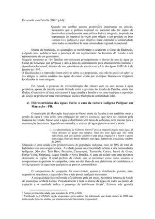 De acordo com Petrella (2002, p.63):

                         Quando um conflito assume proporções importantes ou criticas,
                         demonstra que a política regional ou nacional não foi capaz de
                         desenvolver eimplementar uma política hídrica integrada, inspirada na
                         supremacia do interesse de todos com relação a um produto ou bem
                         comum (res publica) e cujo objetivo fosse estimular a solidariedade
                         entre todos os membros de uma comunidade regional ou nacional.

        Diante da interdição, os assentados se mobilizaram e ocuparam o Canal da Redenção,
exigindo uma audiência com a presença de um representante do Governo do Estado e um
representante de um governante.
Naquele momento as 114 famílias reivindicaram principalmente o direito de uso da água do
Canal da Redenção que perpassa 11km a área do assentamento para abastecimento humano e
dessedentação animal, direitos de uso prioritários de acordo com a Lei das águas 9.433 de 8 de
janeiro de 1997.
A fiscalização e a repressão foram efetivas sobre os camponeses, mas não foi possível saber se
ela atingiu os outros usuários das águas do canal, como por exemplo, fazendeiros irrigantes
localizados às suas margens.

        Em Acauã, o processo de territorialização das classes com ou sem acesso à água
produtiva, apesar da recente acordo firmado entre o governo do Estado da Paraíba, ainda não
findou. O território de luta pelo acesso à água amplia a batalha e se torna também a expressão
do desejo de promover uma transformação social e múltipla da comunidade local.

    c) Hidroterritórios das águas livres: o caso da cultura indígena Potiguar em
       Marcação – PB.

        O município de Marcação localizado no litoral norte da Paraíba é um território onde a
gestão da água é vista como uma obrigação de serviço essencial, que deve ser mantido pela
máquina do Estado. Nesse local a água é distribuída sem taxas de cobrança, nem mesmo para a
manutenção do sistema. Segundo um morador, o sistema de água gratuito acontece desde:

                        [...] a administração de Gilberto Barreto6 pra cá ninguém pagou mais água, já
                           tinha deixado de pagar uns tempos, mais era uma água que não tinha
                           suficiência, por que quando quebrava uma peça, enguiçava o motor a gente
                           sofria aqui, ficavam meses parados sem água. (entrevista concedida, outubro
                           de 2006)
Marcação é uma cidade com predominância de população indígena, mais de 80% do total de
habitantes tem essa origem étnica. A cidade possui um concentrado urbano e dez comunidades
indígenas. São elas: Três Rios, Brejinho, Camurupim, Tramataia, Caeira, Jacaré de Cezar,
Estiva Velha, Grupiuna, Lagoa Grande e Nova Brasília. A cana de açúcar tem uma presença
dominante na região. O atual prefeito da cidade, que se reconhece como índio, assumiu o
compromisso no período de campanha, como um dos itens da sua plataforma de candidatura, o
serviço gratuito de água sem qualquer taxa para os consumidores.

       O compromisso de campanha foi concretizado, quanto à distribuição gratuita, mas,
segundo os moradores, a água não é boa e não possui qualquer tratamento.
       A má qualidade foi confirmada oficialmente pela até então, Secretária Interina de Saúde
do município, senhora Geilsa. Periodicamente é feita a análise da água em todos os pontos de
captação e o resultado indica a presença de coliformes fecais7. Existem três grandes

6
 Antigo prefeito da cidade com mandato de 1996 a 2000.
7
  Verificado na FUNASA, órgão responsável pela análise, foi informado que desde março de 2006 não
estão sendo feitas as análise por afastamento da funcionária responsável.
 
