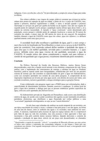 indígenas. Com a revolta dos caboclos9 foi providenciada a compra de caixas d’água para todas
as aldeias.

         Nos relatos colhidos e nas viagens de campo, pôde-se constatar que existem no núcleo
urbano dois pontos de captação de água na cidade, o ponto do rio e o poço da CAGEPA, mas,
apenas o primeiro, abastece regularmente a cidade, o outro, é ativado quando o primeiro
interrompe os serviços em geral por quebra da bomba ou do registro. Este não uso regular do
segundo ponto de captação ocorre porque a população rejeita utilizar água dessa fonte e, só a
captam na extrema necessidade. A rejeição à “água condenada” assim denominada pela
população, ocorre porque o referido ponto de captação localiza-se a menos de 50 metros do
cemitério da cidade, e pouco mais de 100 metros do início de um canavial. Os moradores
também chamam a água da CAGEPA como água das almas, água dos defuntos, e a definem
qualitativamente como uma água grossa.

       A sociedade local sabe reconhecer a qualidade da água, qual é a mais antiga e
mais fina (a do rio localizado em Nova Brasília) e a mais nova e grossa (a da CAGEPA,
perto do cemitério). Esta expressão cultural define também a qualidade das águas, a
água fina que é a de melhor qualidade, servindo para o consumo humano, e a água
grossa, definida como uma água viscosa de má qualidade, associada a água da
CAGEPA. O mundo mítico das almas complementa o mundo real para reforçar o
sentido de má qualidade que a água possui, visualmente identificada pelos moradores.

Conclusão

         Na Política Nacional da Gestão dos Recursos Hídricos, muitos fatores foram
desconsiderados, entre eles a função social inerente a este elemento, componente da vida. Nessa
análise, com a implantação dos instrumentos de outorga e cobrança da água no Nordeste
brasileiro, pode-se esperar ainda mais desigualdades, estabelecidas por meio de um precário
sistema de normas que não considera as especificidades de gerir a água nos hidroterritórios,
como nos exemplos apontados nos estudos de caso desta pesquisa. A compreensão de tais
imposições impulsiona um levante por uma água social, com direitos de acesso por todos, sem
exclusão econômica, inclusive garantindo o estoque estratégico para as gerações futuras.

        Como colaboração, esta pesquisa sugere que a PNRH passe por reformulações, dada a
especificidade de determinados territórios, bastante sensíveis a mudanças. A cultura local de
gerir a água deve ponderar o diálogo para que se possam estabelecer gestões especificas da
água, como nos casos apontados dos hidroterritórios.

         No hidroterritório privado de Alagoinha em Pernambuco, onde ocorre uma distribuição
seletiva da água, de acordo com o poder econômico dos agentes ou por intermédio de políticas
partidárias eleitoreiras, que distribuem a água financiada por verbas públicas a uma
“acurralada” população correligionária, ou seja, ao seu “curral eleitoreiro”.

               As três fases aqui relatadas são análises na escala temporal de um território, em
um típico movimento de avanço e recuo, e relatam a luta pela posse e uso das águas, na forma
de uma luta de classes, entre os senhores das águas e os excluídos, num ambiente de semi-
aridez. A natureza, responsável pela escassez de água no espaço natural, não é a responsável
pela falta de água na vida dos excluídos, mas esta escassez é fator agravante e fator que
incrementa a luta pelo controle destes recursos hídricos. Quando detiveram o controle da
captação e produção de água doce, através de um poço com dessanilizador, os chamados
9
 Questionados a respeito da expressão “caboclo”, os moradores de Marcação afirmam, que estes seriam
os índios mais valentes e respeitados das comunidades indígenas, os que brigam e lutam pelo que
consideram seus direitos. Uma segunda interpretação refere-se à mistura de raças, a miscigenação racial
de branco com índio.
 