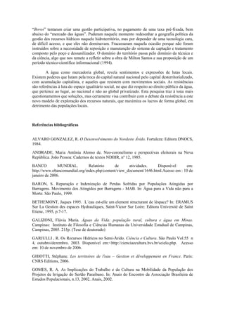 “Boros” tentaram criar uma gestão participativa, no pagamento de uma taxa pré-fixada, bem
abaixo do “mercado das águas”. Puderam naquele momento redesenhar a geografia política da
gestão dos recursos hídricos naquele hidroterritório, mas por depender de uma tecnologia cara,
de difícil acesso, e que eles não dominavam. Fracassaram naquela ocasião porque não foram
instruídos sobre a necessidade de reposição e manutenção do sistema de captação e tratamento
composto pelo poço e dessanilizador. O domínio do território passa pelo domínio da técnica e
da ciência, algo que nos remete a refletir sobre a obra de Milton Santos e sua proposição de um
período técnico-científico informacional (1994).

        A água como mercadoria global, revela sentimentos e expressões de lutas locais.
Existem poderes que lutam pela troca do capital natural nacional pelo capital desterritorializado,
com acumulação capitalista, e aqueles que resistem com movimentos sociais. As resistências
são referências à luta do espaço igualitário social, no que diz respeito ao direito público da água,
que pertence ao lugar, ao nacional e não ao global privatizado. Esta pesquisa traz à tona mais
questionamentos que soluções, mas certamente visa contribuir com o debate da resistência a este
novo modelo de exploração dos recursos naturais, que maximiza os lucros de forma global, em
detrimento das populações locais.



Referências bibliográficas


ALVARO GONZALEZ, R. O Desenvolvimento do Nordeste Árido. Fortaleza: Editora DNOCS,
1984.

ANDRADE, Maria Antônia Alonso de. Neo-coronelismo e perspectivas eleitorais na Nova
República. João Pessoa: Cadernos de textos NDIHR, nº 12, 1985.

BANCO          MUNDIAL.        Relatório     de      atividades.    Disponível      em:
http://www.obancomundial.org/index.php/content/view_document/1646.html.Acesso em : 10 de
janeiro de 2006.

BARON, S. Reparação e Indenização de Perdas Sofridas por Populações Atingidas por
Barragens. Movimento dos Atingidos por Barragens - MAB. In: Água para a Vida não para a
Morte. São Paulo, 1999.

BETHEMONT, Jaques 1995. L´eau est-elle um element structurant de léspace? In: ERAMUS
Sur La Gestion des espaces Hydrauliques, Saint-Victor Sur Loire: Editora Université de Saint
Etiene, 1995, p.7-17.

GALIZONI, Flávia Maria. Águas da Vida: população rural, cultura e água em Minas.
Campinas: Instituto de Filosofia e Ciências Humanas da Universidade Estadual de Campinas,
Campinas, 2005. 215p. (Tese de doutorado)

GARJULLI , R. Os Recursos Hídricos no Semi-Árido. Ciência e Cultura. São Paulo Vol.55 n
4, outubro/dezembro. 2003. Disponível em:<http://cienciaecultura.bvs.br/scielo.php. Acesso
em: 10 de novembro de 2006.

GHIOTTI, Stéphane. Les territoires de l'eau – Gestion et développement en France. Paris:
CNRS Editions, 2006.

GOMES, R. A. As Implicações do Trabalho e da Cultura na Mobilidade da População dos
Projetos de Irrigação do Sertão Paraibano. In: Anais do Encontro da Associação Brasileira de
Estudos Populacionais, n.13, 2002. Anais, 2002.
 