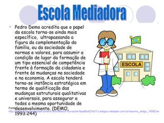 Pedro Demo acredita que o papel da escola torna-se ainda mais específico,  ultrapassando a figura da complementação da família, ou da sociedade de normas e valores, para assumir a condição de lugar da formação de um tipo essencial de competência frente à formação da cidadania e frente às mudanças na sociedade e na economia. A escola tenderá torna-se instância estratégica em termo de qualificação das mudanças estruturais qualitativas e universais, para assegurar a todos a mesma oportunidade de desenvolvimento. (DEMO, 1993:244) Fonte:  http://webcache.googleusercontent.com/search?q=cache:NpwBoIQ7eUYJ:artigos.netsaber.com.br/resumo_artigo_18582/artigo_sobre_qualidade_do_ensino+Demo+o+papel+da+Escola&cd=5&hl=pt-BR&ct=clnk&gl=br&client=firefox-a&source=www.google.com.br Escola Mediadora 