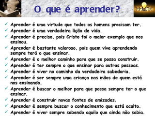 O que é aprender? Aprender é uma virtude que todos os homens precisam ter. Aprender é uma verdadeira lição de vida. Aprender é preciso, pois Cristo foi o maior exemplo que nos ensinou. Aprender é bastante valoroso, pois quem vive aprendendo sempre terá o que ensinar. Aprender é o melhor caminho para que se possa construir. Aprender é ter sempre o que ensinar para outras pessoas. Aprender é viver no caminho da verdadeira sabedoria. Aprender é ser sempre uma criança nas mãos de quem está nos ensinando. Aprender é buscar o melhor para que possa sempre ter o que ensinar. Aprender é construir novas fontes de amizades. Aprender é sempre buscar o conhecimento que está oculto. Aprender é viver sempre sabendo aquilo que ainda não sabia. 