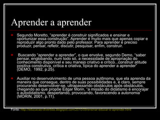 Aprender a aprender  Segundo Moretto, “aprender é construir significados e ensinar e oportunizar essa construção”. Aprender é muito mais que apenas copiar e reproduzir algo pronto dado pelo professor. Para aprender é preciso produzir, pensar, refletir, discutir, pesquisar, enfim, construir. Buscando “aprender a aprender”, o que envolve, segundo Demo, “saber pensar, englobando, num todo só, a necessidade de apropriação do conhecimento disponível e seu manejo criativo e crítico...construir atitude positiva construtiva, crítica e criativa, típica do aprender a aprender” (DEMO,  1992, p.25). Auxiliar no desenvolvimento de uma pessoa autônoma, que ela aprenda da maneira que consegue, dentro de suas possibilidades e, é claro, sempre procurando desenvolver-se, ultrapassando obstáculos após obstáculos, chegando ao que propõe Edgar Morin, “a missão do didatismo é encorajar o autodidatismo, despertando, provocando, favorecendo a autonomia” (MORIN, 2001, p.11). Fonte:  http://educacao-divertida.blogspot.com/2010/09/ensinar-educar-e-aprender.html 