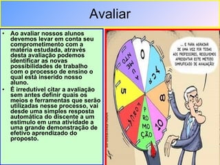 Avaliar Ao avaliar nossos alunos devemos levar em conta seu comprometimento com a matéria estudada, através desta avaliação podemos identificar as novas possibilidades de trabalho com o processo de ensino o qual está inserido nosso aluno.  É irredutível citar a avaliação sem antes definir quais os meios e ferramentas que serão utilizadas nesse processo, vai desde uma simples resposta automática do discente a um estimulo em uma atividade a uma grande demonstração de efetivo aprendizado do proposto. 