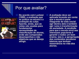 Por que avaliar? De acordo com Luckesi (1999), a avaliação que se pratica na escola é a avaliação da culpa. Aponta, ainda, que as notas são usadas para fundamentar necessidades de classificação de alunos, onde são comparados desempenhos e não objetivos que se deseja atingir.  A avaliação deve ser aplicada levando em conta que a escola é parte integrante do todo social, agir dentro dela é também agir rumo à transformação da sociedade. A condição para que a escola sirva aos interesses populares é garantir a todos um bom ensino, isto é, a apropriação dos conteúdos escolares básicos que tenham ressonância na vida dos alunos.  