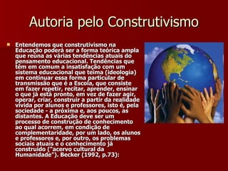 Autoria pelo Construtivismo Entendemos que construtivismo na Educação poderá ser a forma teórica ampla que reúna as várias tendências atuais do pensamento educacional. Tendências que têm em comum a insatisfação com um sistema educacional que teima (ideologia) em continuar essa forma particular de transmissão que é a Escola, que consiste em fazer repetir, recitar, aprender, ensinar o que já está pronto, em vez de fazer agir, operar, criar, construir a partir da realidade vivida por alunos e professores, isto é, pela sociedade - a próxima e, aos poucos, as distantes. A Educação deve ser um processo de construção de conhecimento ao qual acorrem, em condição de complementaridade, por um lado, os alunos e professores e, por outro, os problemas sociais atuais e o conhecimento já construído ("acervo cultural da Humanidade"). Becker (1992, p.73): 