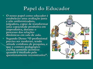 Papel do Educador O nosso papel como educador é estabelecer uma avaliação justa e não uniformizadora, julgadora, capaz de transformar uma capacidade produtiva em improdutiva, durante o processo das relações dinâmicas em sala de aula. Segundo Demo “O profissional precisa ser moderno, tendo atitude cotidiana de pesquisa, e que o contato pedagógico escolar somente acontece quando é mediado pelo questionamento reconstrutivo”.  