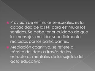 Provisión de estímulos sensoriales, es la capacidad de las NT para estimular los sentidos. Se debe tener cuidado de que los mensajes emitidos sean fielmente recibidos por los participantes. Mediación cognitiva, se refiere al tránsito de ideas a través de las estructuras mentales de los sujetos del acto educativo. 