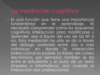 La mediación cognitiva Es una función que tiene una importancia fundamental en el aprendizaje. Es necesario comprender cómo los esquemas cognitivos interactúan para modificarse y aprender, sea a través del uso de las NT o no. Esta mediación no sólo se da a través del diálogo sostenido entre dos o más individuos en donde la interacción bidireccional es posible (a través del correo electrónico, por ejemplo); también se da entre el estudiante y el autor de un texto (impreso o informático), aun cuando la interacción sea unidireccional.