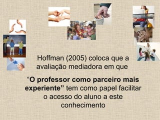 Hoffman (2005) coloca que a
   avaliação mediadora em que
 “O professor como parceiro mais
experiente” tem como papel facilitar
      o acesso do aluno a este
           conhecimento
 