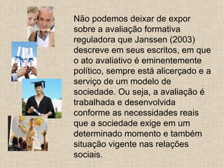 Não podemos deixar de expor
sobre a avaliação formativa
reguladora que Janssen (2003)
descreve em seus escritos, em que
o ato avaliativo é eminentemente
político, sempre está alicerçado e a
serviço de um modelo de
sociedade. Ou seja, a avaliação é
trabalhada e desenvolvida
conforme as necessidades reais
que a sociedade exige em um
determinado momento e também
situação vigente nas relações
sociais.
 