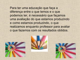 Para ter uma educação que faça a
diferença entre o que temos e o que
podemos ter, é necessário que façamos
uma avaliação do que estamos produzindo
e como estamos produzindo, o que
realizamos enquanto professor para avaliar
o que fazemos com os resultados obtidos.
 
