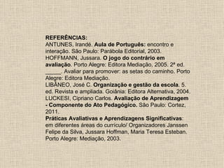 REFERÊNCIAS:
ANTUNES, Irandé. Aula de Português: encontro e
interação. São Paulo: Parábola Editorial, 2003.
HOFFMANN, Jussara. O jogo do contrário em
avaliação. Porto Alegre: Editora Mediação, 2005. 2ª ed.
_____. Avaliar para promover: as setas do caminho. Porto
Alegre: Editora Mediação.
LIBÂNEO, José C. Organização e gestão da escola. 5.
ed. Revista e ampliada. Goiânia: Editora Alternativa, 2004.
LUCKESI, Cipriano Carlos. Avaliação de Aprendizagem
- Componente do Ato Pedagógico. São Paulo: Cortez,
2011.
Práticas Avaliativas e Aprendizagens Significativas:
em diferentes áreas do currículo/ Organizadores Janssen
Felipe da Silva, Jussara Hoffman, Maria Teresa Esteban.
Porto Alegre: Mediação, 2003.
 