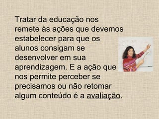 Tratar da educação nos
remete às ações que devemos
estabelecer para que os
alunos consigam se
desenvolver em sua
aprendizagem. E a ação que
nos permite perceber se
precisamos ou não retomar
algum conteúdo é a avaliação.
 