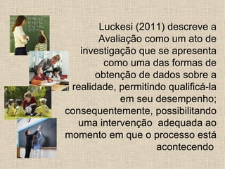 Luckesi (2011) descreve a
        Avaliação como um ato de
   investigação que se apresenta
         como uma das formas de
       obtenção de dados sobre a
 realidade, permitindo qualificá-la
             em seu desempenho;
consequentemente, possibilitando
  uma intervenção adequada ao
momento em que o processo está
                    acontecendo
 