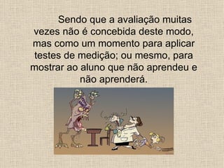 Sendo que a avaliação muitas
vezes não é concebida deste modo,
mas como um momento para aplicar
 testes de medição; ou mesmo, para
mostrar ao aluno que não aprendeu e
           não aprenderá.
 
