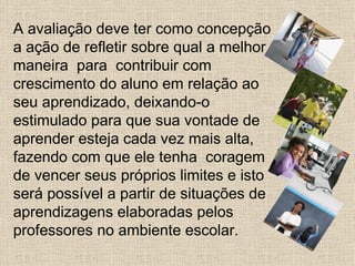 A avaliação deve ter como concepção
a ação de refletir sobre qual a melhor
maneira para contribuir com
crescimento do aluno em relação ao
seu aprendizado, deixando-o
estimulado para que sua vontade de
aprender esteja cada vez mais alta,
fazendo com que ele tenha coragem
de vencer seus próprios limites e isto
será possível a partir de situações de
aprendizagens elaboradas pelos
professores no ambiente escolar.
 