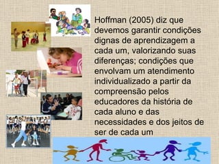 Hoffman (2005) diz que
devemos garantir condições
dignas de aprendizagem a
cada um, valorizando suas
diferenças; condições que
envolvam um atendimento
individualizado a partir da
compreensão pelos
educadores da história de
cada aluno e das
necessidades e dos jeitos de
ser de cada um
 