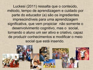 Luckesi (2011) ressalta que o conteúdo,
método, tempo de aprendizagem e cuidado por
   parte do educador (a) são os ingredientes
    imprescindíveis para uma aprendizagem
significativa, que vem propiciar não somente o
   desenvolvimento cognitivo, mas o social,
tornando o aluno um ser ativo e criativo, capaz
 de produzir conhecimentos e modificar o meio
             social que está inserido.
 