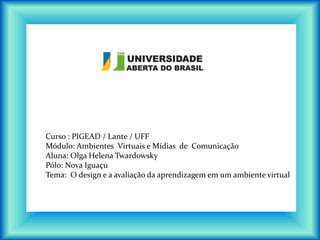 Curso : PIGEAD / Lante / UFF
Módulo: Ambientes Virtuais e Mídias de Comunicação
Aluna: Olga Helena Twardowsky
Pólo: Nova Iguaçu
Tema: O design e a avaliação da aprendizagem em um ambiente virtual
 
