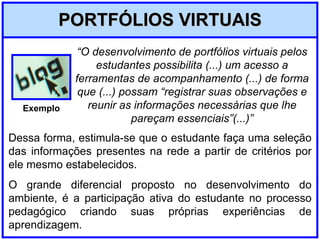 PORTFÓLIOS VIRTUAIS Dessa forma, estimula-se que o estudante faça uma seleção das informações presentes na rede a partir de critérios por ele mesmo estabelecidos. O grande diferencial proposto no desenvolvimento do ambiente, é a participação ativa do estudante no processo pedagógico criando suas próprias experiências de aprendizagem. “ O desenvolvimento de portfólios virtuais pelos estudantes possibilita (...) um acesso a ferramentas de acompanhamento (...) de forma que (...) possam “registrar suas observações e reunir as informações necessárias que lhe pareçam essenciais”(...)” Exemplo 