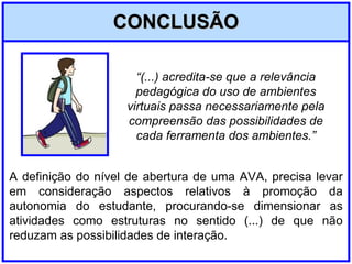 CONCLUSÃO A definição do nível de abertura de uma AVA, precisa levar em consideração aspectos relativos à promoção da autonomia do estudante, procurando-se dimensionar as atividades como estruturas no sentido (...) de que não reduzam as possibilidades de interação. “ (...) acredita-se que a relevância pedagógica do uso de ambientes virtuais passa necessariamente pela compreensão das possibilidades de cada ferramenta dos ambientes.” 