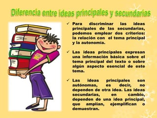  Para discriminar las ideas
principales de las secundarias,
podemos emplear dos criterios:
la relación con el tema principal
y la autonomía.
 Las ideas principales expresan
una información básica sobre el
tema principal del texto o sobre
algún aspecto esencial de este
tema.
 Las ideas principales son
autónomas, es decir, no
dependen de otra idea. Las ideas
secundarias, en cambio,
dependen de una idea principal,
que amplían, ejemplifican o
demuestran.
 
