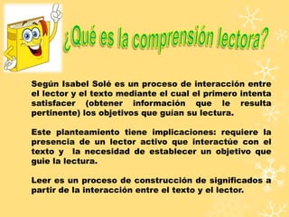 Según Isabel Solé es un proceso de interacción entre
el lector y el texto mediante el cual el primero intenta
satisfacer (obtener información que le resulta
pertinente) los objetivos que guían su lectura.
Este planteamiento tiene implicaciones: requiere la
presencia de un lector activo que interactúe con el
texto y la necesidad de establecer un objetivo que
guie la lectura.
Leer es un proceso de construcción de significados a
partir de la interacción entre el texto y el lector.
 