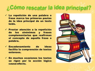  La repetición de una palabra o
frase marca las primeras pautas
de la idea principal de un texto
leído.
 Prestar atención a la repetición
de los sinónimos y frases
complementarias que reafirman
el concepto de aquella frase o
palabra.
 Encadenamiento de ideas
facilita la comprensión de textos
extensos.
 En muchas ocasiones los textos
se rigen por la acción lógica
causa-efecto.
 