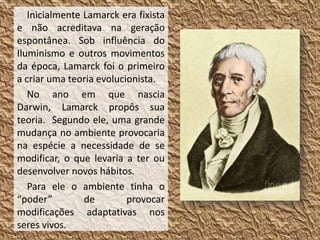 Inicialmente Lamarck era fixista
e não acreditava na geração
espontânea. Sob influência do
Iluminismo e outros movimentos
da época, Lamarck foi o primeiro
a criar uma teoria evolucionista.
No ano em que nascia
Darwin, Lamarck propôs sua
teoria. Segundo ele, uma grande
mudança no ambiente provocaria
na espécie a necessidade de se
modificar, o que levaria a ter ou
desenvolver novos hábitos.
Para ele o ambiente tinha o
“poder” de provocar
modificações adaptativas nos
seres vivos.
 