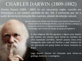 CHARLES DARWIN (1809-1882)
Charles Darwin (1809 - 1882) foi um naturalista inglês, nascido em
Shrewsbury e um notável cientista do Séc. XIX. É conhecido por ser o
autor da teoria da evolução das espécies, através da seleção natural.
A vida religiosa não lhe agradou e alguns anos depois
ele aceitou um convite para tornar-se membro de
uma expedição científica. Darwin passou cinco anos
navegando pela costa do Pacífico e pela América do
sul, aportando em quase todos os locais, inclusive no
Brasil.
Logo depois, Darwin foi chamado para tornar-se
geólogo, botânico e zoologista.
Darwin deixou sua cidade com 16 anos, para estudar Medicina na
Universidade de Edinburgh.Porém, o pai de Charles o obrigou a
mudar de caminho, e ir para a Universidade de
Cambridge, para tornar-se clérigo da Igreja da Inglaterra.
 