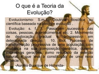 O que é a Teoria da
Evolução?
Evolucionismo: S.m.1. Doutrina filosófica ou
científica baseada na ideia de evolução .
Evolução: s. f. 1. Passagem sucessiva das
coisas, pessoas, acontecimentos etc. 2. Movimento
de deslocação gradual e progressivo em
determinada direção. 10. Biol. Processo de
transformação progressiva de uma população, com
mudança na sua composição genética, durante
sucessivas gerações, como resultado da seleção
natural, e que leva à constituição de uma nova
espécie.
-Aurélio Buarque de Holanda-
 