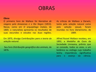 OBRAS
Obras
O primeiro livro de Wallace foi Narrativa de
viagens pelo Amazonas e o Rio Negro (1853).
Nesse, como em O arquipélago malaio, de
1869, o naturalista apresenta os resultados de
suas excursões e estudos nas duas regiões.
Em 1870, divulga Contribuições para a teoria da
seleção natural.
Seu livro Distribuição geográfica dos animais, de
1876.
As críticas de Wallace a Darwin,
tanto pela seleção natural como
pela seleção sexual, foram
reunidas no livro Darwinismo, de
1889.
Alfred Russel Wallace recebeu, em
1892, a Medalha de Ouro da
Sociedade Linneana, prêmio que
se concede, todos os anos, a um
botânico ou zoólogo cujo trabalho
tenha importância significativa
para o avanço da ciência.
 
