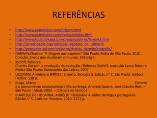 REFERÊNCIAS
• http://www.planetabio.com/origem.html
• http://www.planetabio.com/evolucionistas.html
• http://www.todabiologia.com/pesquisadores/lamarck.htm
• http://pt.wikipedia.org/wiki/Jean-Baptiste_de_Lamarck
• http://pensador.uol.com.br/autor/charles_darwin/biografia/
• DARWIN;Charles: “A Origem das espécies” São Paulo, Folha de São Paulo, 2010.
Coleção: Livros que mudaram o mundo. 368 pág’s
• Stefoff, Rebecca
Charles Darwin: a revolução da evolução / Rebecca Stefoff; tradução Laura Teixeira
Motta-São Paulo: Companhia das Letras, 2007
• UZUNIAN, Armênio e BIRNER, Ernesto. Biologia 3. Edição n° 2. São Paulo: editora
Harbra. 538 p.
• Braga, Marco Darwin
e o pensamento evolucionista / Marco Braga, Andréia Guerra, José Cláudio Reis. –
São Paulo : Atual, 2003. – (Ciência no tempo)
• BUARQUE DE HOLANDA, AURÉLIO. Dicionário Aurélio: da língua portuguesa.
Edicão n° 5. Curitiba: Positivo, 2010. 2272 p.
 
