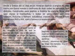 Desde a Grécia até os dias atuais tenta-se explicar a origem da vida.
Existiu em época remota o confronto de duas visões de naturezas bem
distintas. Construídas para explicar a história do planeta Terra, com
seus mares e montanhas, e todos os seres vivos que nele
habitam, inclusive o homem. Estudiosos criaram um intenso debate
nos séculos XVIII e XIX, com o fixismo e o evolucionismo.
O fixismo como o próprio nome já
diz, defendia a ideia de que as
espécies são fixas, isto é não sofrem
transformações ao longo do tempo.
Essa era a visão até o séc.
XVIII, quando então surgiu uma nova
visão: o Evolucionismo, que pregava a
ideia de uma constante transformação
da natureza, e que aos poucos
começou a se impor no meio
científico.
Segundo o Criacionismo, as
espécies foram originadas por
criação divina e, como tal, são
perfeitas e
estáveis, mantendo-se fixas
ao longo dos tempos. Essa é
uma teoria fixista.
 