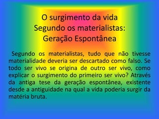 O surgimento da vida
Segundo os materialistas:
Geração Espontânea
Segundo os materialistas, tudo que não tivesse
materialidade deveria ser descartado como falso. Se
todo ser vivo se origina de outro ser vivo, como
explicar o surgimento do primeiro ser vivo? Através
da antiga tese da geração espontânea, existente
desde a antiguidade na qual a vida poderia surgir da
matéria bruta.
 
