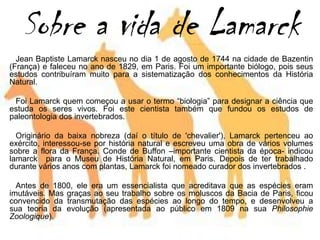 Sobre a vida de Lamarck
Jean Baptiste Lamarck nasceu no dia 1 de agosto de 1744 na cidade de Bazentin
(França) e faleceu no ano de 1829, em Paris. Foi um importante biólogo, pois seus
estudos contribuíram muito para a sistematização dos conhecimentos da História
Natural.
Foi Lamarck quem começou a usar o termo “biologia” para designar a ciência que
estuda os seres vivos. Foi este cientista também que fundou os estudos de
paleontologia dos invertebrados.
Originário da baixa nobreza (daí o título de 'chevalier'), Lamarck pertenceu ao
exército, interessou-se por história natural e escreveu uma obra de vários volumes
sobre a flora da França. Conde de Buffon –importante cientista da época- indicou
lamarck para o Museu de História Natural, em Paris. Depois de ter trabalhado
durante vários anos com plantas, Lamarck foi nomeado curador dos invertebrados .
Antes de 1800, ele era um essencialista que acreditava que as espécies eram
imutáveis. Mas graças ao seu trabalho sobre os moluscos da Bacia de Paris, ficou
convencido da transmutação das espécies ao longo do tempo, e desenvolveu a
sua teoria da evolução (apresentada ao público em 1809 na sua Philosophie
Zoologique).
 