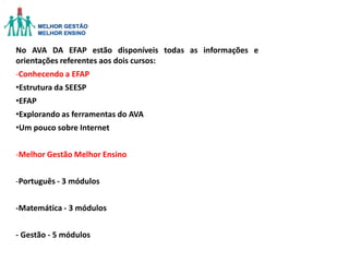 No AVA DA EFAP estão disponíveis todas as informações e
orientações referentes aos dois cursos:
-Conhecendo a EFAP

•Estrutura da SEESP
•EFAP
•Explorando as ferramentas do AVA
•Um pouco sobre Internet
-Melhor Gestão Melhor Ensino
-Português - 3 módulos

-Matemática - 3 módulos
- Gestão - 5 módulos

 