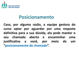 Posicionamento
Caso, por alguma razão, a equipe gestora do
curso optar por aguardar por uma resposta
definitiva para a sua dúvida, ela pode manter o
seu chamado aberto e encaminhar uma
justificativa a você, por meio de um
“posicionamento de chamado”.

 