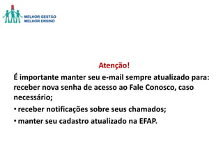Atenção!
É importante manter seu e-mail sempre atualizado para:
receber nova senha de acesso ao Fale Conosco, caso
necessário;
• receber notificações sobre seus chamados;
• manter seu cadastro atualizado na EFAP.

 