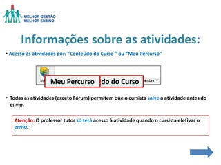 Informações sobre as atividades:
• Acesso às atividades por: “Conteúdo do Curso “ ou “Meu Percurso”

Meu Percurso
Conteúdo do Curso
• Todas as atividades (exceto Fórum) permitem que o cursista salve a atividade antes do
envio.
Atenção: O professor tutor só terá acesso à atividade quando o cursista efetivar o
envio.

 